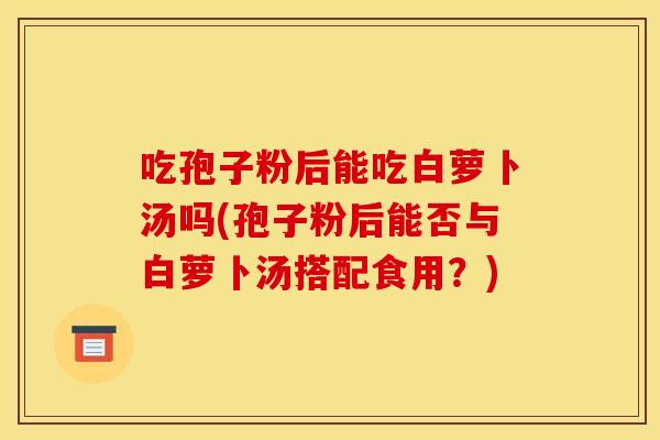 吃孢子粉后能吃白萝卜汤吗(孢子粉后能否与白萝卜汤搭配食用?)
