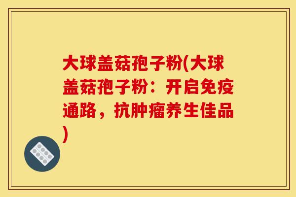 大球盖菇孢子粉(大球盖菇孢子粉：开启免疫通路，抗肿瘤养生佳品)