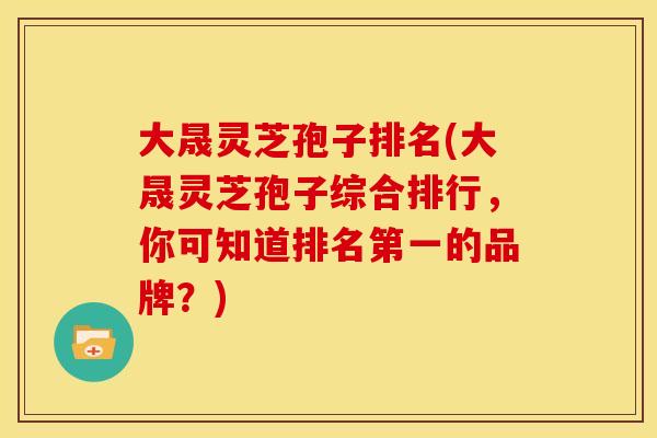 大晟灵芝孢子排名(大晟灵芝孢子综合排行,你可知道排名第一的品牌?)