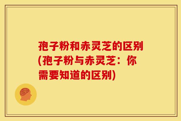 孢子粉和赤灵芝的区别(孢子粉与赤灵芝:你需要知道的区别)