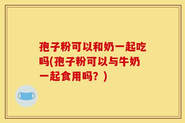 孢子粉可以和奶一起吃吗(孢子粉可以与牛奶一起食用吗?)