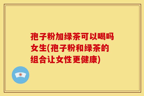 孢子粉加绿茶可以喝吗女生(孢子粉和绿茶的组合让女性更健康)