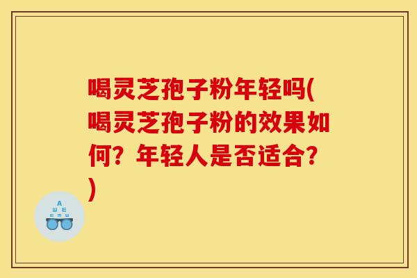 喝灵芝孢子粉年轻吗(喝灵芝孢子粉的效果如何?年轻人是否适合?)