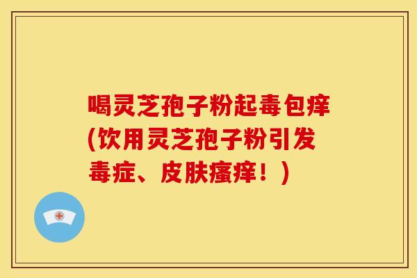 喝灵芝孢子粉起毒包痒(饮用灵芝孢子粉引发毒症、皮肤瘙痒!)