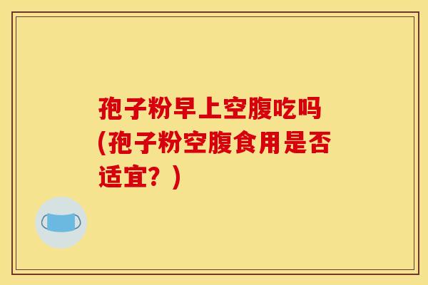 孢子粉早上空腹吃吗 (孢子粉空腹食用是否适宜?)