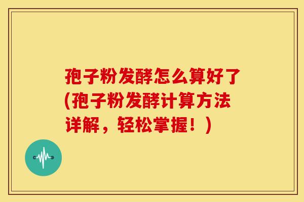 孢子粉发酵怎么算好了(孢子粉发酵计算方法详解,轻松掌握!)