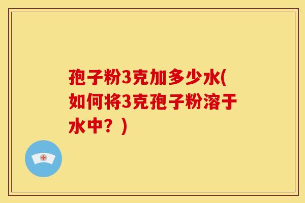 孢子粉3克加多少水(如何将3克孢子粉溶于水中?)