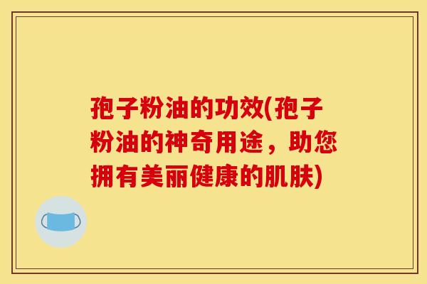 孢子粉油的功效(孢子粉油的神奇用途,助您拥有美丽健康的肌肤)