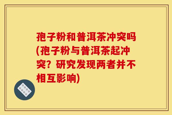 孢子粉和普洱茶冲突吗(孢子粉与普洱茶起冲突?研究发现两者并不相互影响)