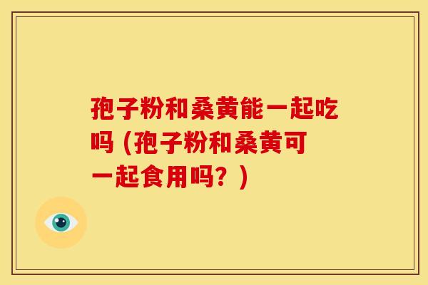 孢子粉和桑黄能一起吃吗 (孢子粉和桑黄可一起食用吗?)