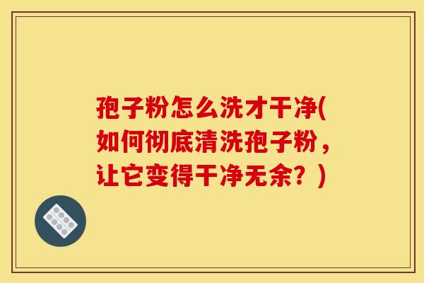孢子粉怎么洗才干净(如何彻底清洗孢子粉,让它变得干净无余?)