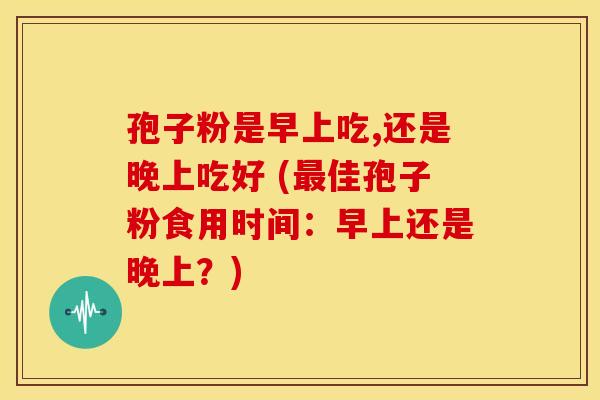 孢子粉是早上吃,还是晚上吃好 (最佳孢子粉食用时间:早上还是晚上?)