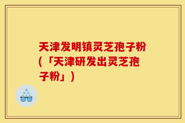 天津发明镇灵芝孢子粉(「天津研发出灵芝孢子粉」)
