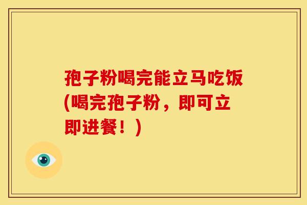 孢子粉喝完能立马吃饭(喝完孢子粉,即可立即进餐!)