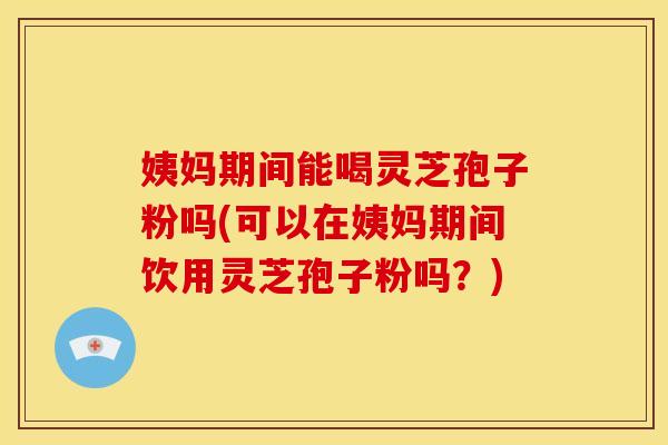 姨妈期间能喝灵芝孢子粉吗(可以在姨妈期间饮用灵芝孢子粉吗？)