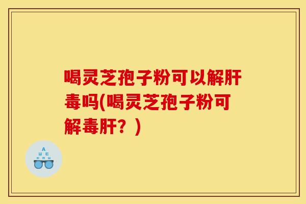 喝灵芝孢子粉可以解肝毒吗(喝灵芝孢子粉可解毒肝?)