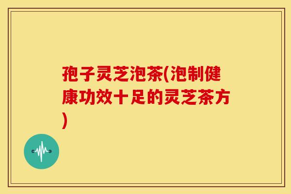 孢子灵芝泡茶(泡制健康功效十足的灵芝茶方)