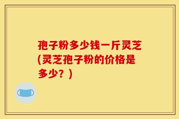 孢子粉多少钱一斤灵芝(灵芝孢子粉的价格是多少?)