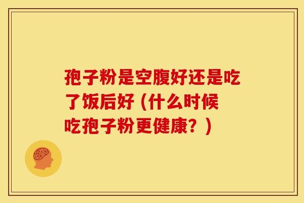 孢子粉是空腹好还是吃了饭后好 (什么时候吃孢子粉更健康?)