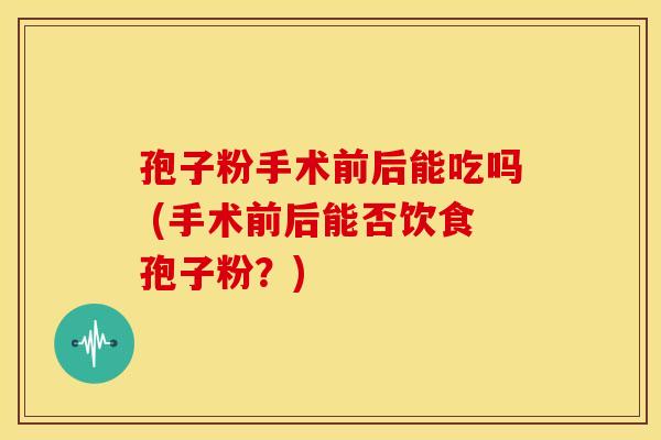 孢子粉手术前后能吃吗 (手术前后能否饮食孢子粉?)