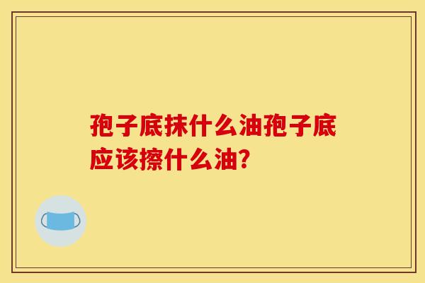 孢子底抹什么油孢子底应该擦什么油?