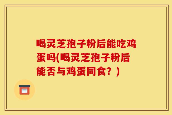 喝灵芝孢子粉后能吃鸡蛋吗(喝灵芝孢子粉后能否与鸡蛋同食？)