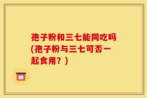 孢子粉和三七能同吃吗(孢子粉与三七可否一起食用？)