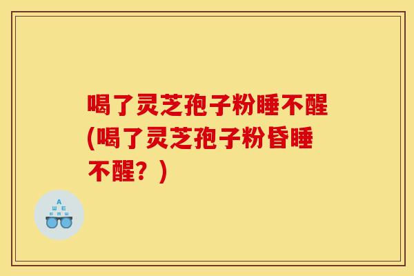 喝了灵芝孢子粉睡不醒(喝了灵芝孢子粉昏睡不醒？)