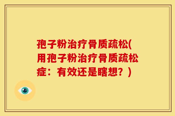 孢子粉治疗骨质疏松(用孢子粉治疗骨质疏松症:有效还是瞎想?)