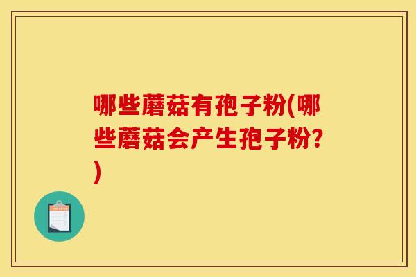 哪些蘑菇有孢子粉(哪些蘑菇会产生孢子粉?)