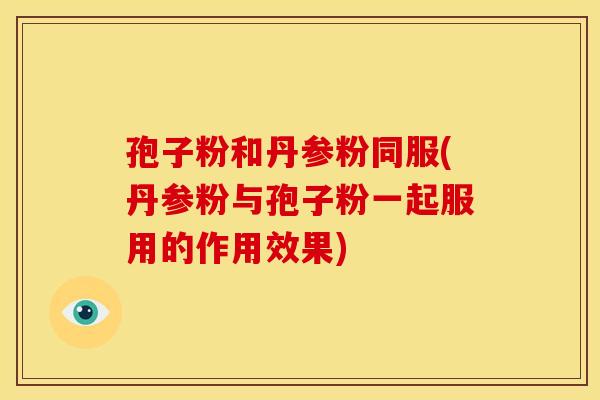 孢子粉和丹参粉同服(丹参粉与孢子粉一起服用的作用效果)