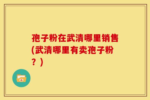 孢子粉在武清哪里销售(武清哪里有卖孢子粉?)