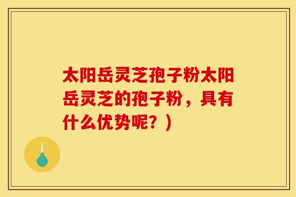 太阳岳灵芝孢子粉太阳岳灵芝的孢子粉，具有什么优势呢？)