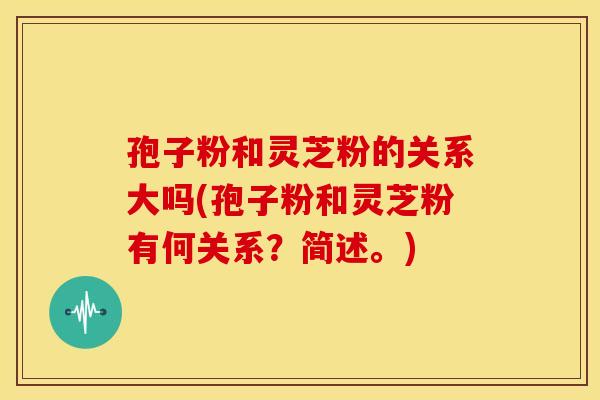 孢子粉和灵芝粉的关系大吗(孢子粉和灵芝粉有何关系?简述。)
