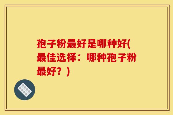 孢子粉最好是哪种好(最佳选择：哪种孢子粉最好？)