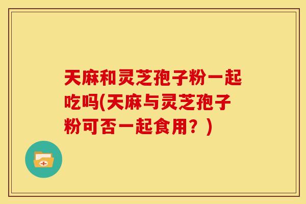 天麻和灵芝孢子粉一起吃吗(天麻与灵芝孢子粉可否一起食用?)
