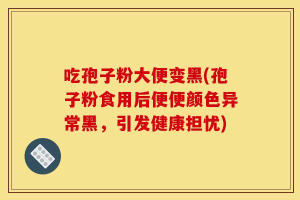 吃孢子粉大便变黑(孢子粉食用后便便颜色异常黑,引发健康担忧)