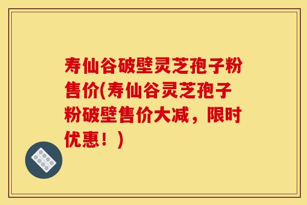寿仙谷破壁灵芝孢子粉售价(寿仙谷灵芝孢子粉破壁售价大减,限时优惠!)