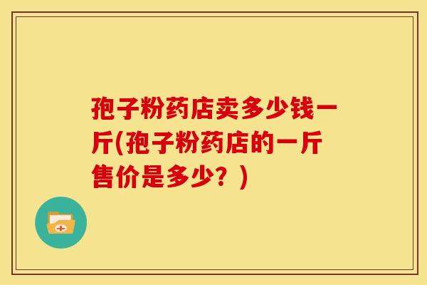 孢子粉药店卖多少钱一斤(孢子粉药店的一斤售价是多少?)