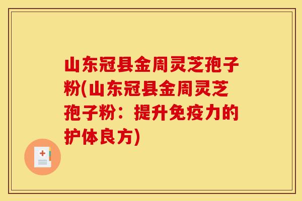 山东冠县金周灵芝孢子粉(山东冠县金周灵芝孢子粉:提升免疫力的护体良方)
