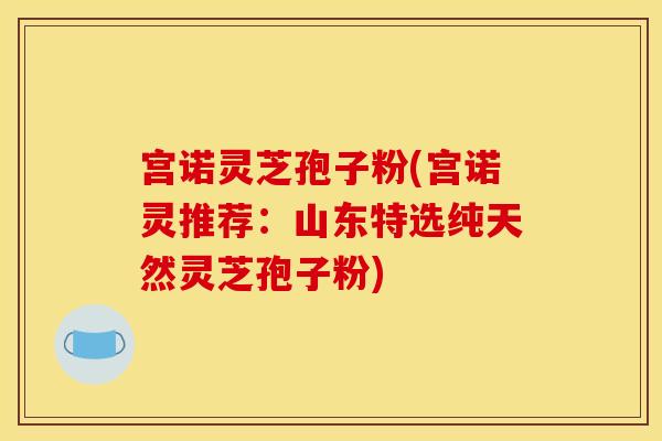 宫诺灵芝孢子粉(宫诺灵推荐：山东特选纯天然灵芝孢子粉)