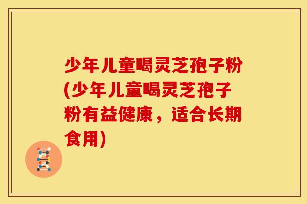 少年儿童喝灵芝孢子粉(少年儿童喝灵芝孢子粉有益健康,适合长期食用)