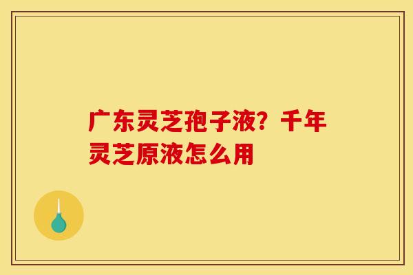 广东灵芝孢子液?千年灵芝原液怎么用