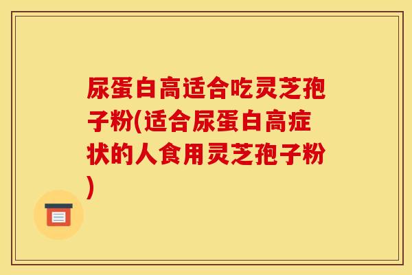 尿蛋白高适合吃灵芝孢子粉(适合尿蛋白高症状的人食用灵芝孢子粉)