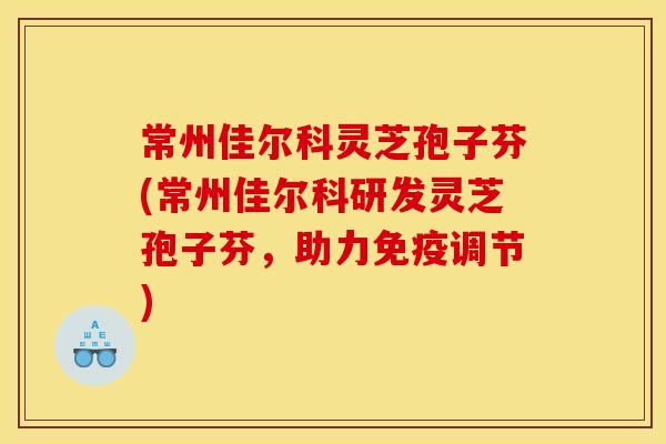 常州佳尔科灵芝孢子芬(常州佳尔科研发灵芝孢子芬,助力免疫调节)