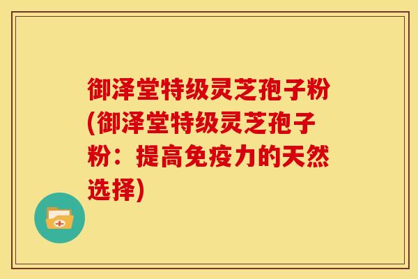 御泽堂特级灵芝孢子粉(御泽堂特级灵芝孢子粉：提高免疫力的天然选择)