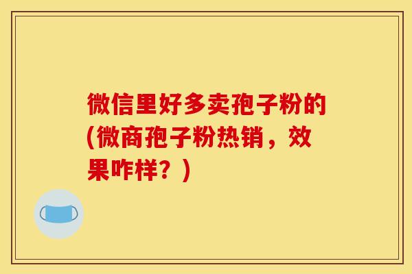 微信里好多卖孢子粉的(微商孢子粉热销,效果咋样?)