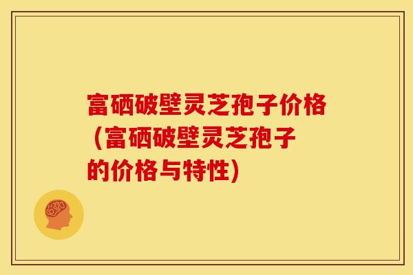 富硒破壁灵芝孢子价格 (富硒破壁灵芝孢子的价格与特性)
