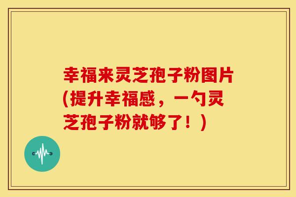 幸福来灵芝孢子粉图片(提升幸福感,一勺灵芝孢子粉就够了!)