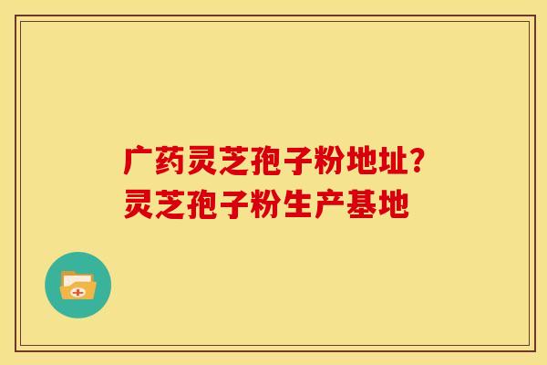 广药灵芝孢子粉地址？灵芝孢子粉生产基地